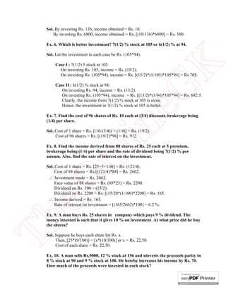 Sol. By investing Rs. 136, income obtained = Rs. 10.
By investing Rs. 6800, income obtained = Rs. [(10/136)*6800] = Rs. 500.
Ex. 6. Which is better investment? 7(1/2) % stock at 105 or 6(1/2) % at 94.

eG
K

Sol. Let the investment in each case be Rs. (105*94).
Case I : 7(1/2) 5 stock at 105:
On investing Rs. 105, income = Rs. (15/2).
On investing Rs. (105*94), income = Rs. [(15/2)*(1/105)*105*94] = Rs 705.

Case II : 6(1/2) % stock at 94:
On investing Rs. 94, income = Rs. (13/2).
On investing Rs. (105*94), income = Rs. [(13/2)*(1/94)*105*94] = Rs. 682.5.
Clearly, the income from 7(1/2) % stock at 105 is more.
Hence, the investment in 7(1/2) % stock at 105 is better.

in

Ex. 7. Find the cost of 96 shares of Rs. 10 each at (3/4) discount, brokerage being
(1/4) per share.
Sol. Cost of 1 share = Rs. [(10-(3/4)) + (1/4)] = Rs. (19/2).
Cost of 96 shares = Rs. [(19/2)*96] = Rs. 912.

nl

Ex. 8. Find the income derived from 88 shares of Rs. 25 each at 5 premium,
brokerage being (1/4) per share and the rate of dividend being 7(1/2) % per
annum. Also, find the rate of interest on the investment.

eO

Sol. Cost of 1 share = Rs. [25+5+1/4)] = Rs. (121/4).
Cost of 88 shares = Rs.[(121/4)*88] = Rs. 2662.
 Investment made = Rs. 2662.
Face value of 88 shares = Rs. (88*25) = Rs. 2200.
Dividend on Rs. 100 = (15/2).
Dividend on Rs. 2200 = Rs. [(15/20*(1/100)*2200] = Rs. 165.
 Income derived = Rs. 165.
Rate of interest on investment = [(165/2662)*100] = 6.2 %.

Th

Ex. 9. A man buys Rs. 25 shares in company which pays 9 % dividend. The
money invested is such that it gives 10 % on investment. At what price did he buy
the shares?
Sol. Suppose he buys each share for Rs. x.
Then, [25*(9/100)] = [x*(10/100)] or x = Rs. 22.50.
Cost of each share = Rs. 22.50.
Ex. 10. A man sells Rs.5000, 12 % stock at 156 and uinvests the proceeds parity in
8 % stock at 90 and 9 % stock at 108. He hereby increases his income by Rs. 70.
How much of the proceeds were invested in each stock?

 