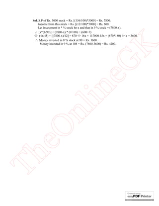Th

eO

nl

in

eG
K

Sol. S.P of Rs. 5000 stock = Rs. [(156/100)*5000] = Rs. 7800.
Income from this stock = Rs. [(12/100)*5000] = Rs. 600.
Let investment in * % stock be x and that in 9 % stock = (7800-x).
 [x*(8/90)] + (7800-x) * (9/108) = (600+7)
 (4x/45) + [(7800-x)/12] = 670  16x + 117000-15x = (670*180)  x = 3600.
 Money invested in 8 % stock at 90 = Rs. 3600.
Money invested in 9 % at 108 = Rs. (7800-3600) = Rs. 4200.

 