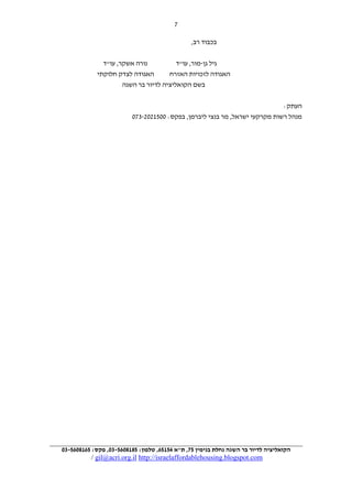 ‫7‬
‫בכבוד רב,‬
‫נורה אשקר, עו"ד‬
‫גיל גן-מור, עו"ד‬
‫האגודה לצדק חלוקתי‬
‫האגודה לזכויות האזרח‬
‫בשם הקואליציה לדיור בר השגה‬
‫העתק:‬
‫מנהל רשות מקרקעי ישראל, מר בנצי ליברמן, בפקס: 1120919-271‬

‫הקואליציה לדיור בר השגה נחלת בנימין 75, ת"א 67174, טלפון: 7616347-03, פקס: 7416347-03‬

‫‪/ gil@acri.org.il http://israelaffordablehousing.blogspot.com‬‬

 