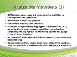  Πολλζσ πόλεισ ανθςφχθςαν από τθν προςπάκεια τθσ Θιβασ να
κυριαρχιςει ςε όλθ τθν Ελλάδα.
 Η κατάςταςθ όμωσ άλλαξε γριγορα.
 Ο Πελοπίδασ ςκοτϊκθκε ςτθ Θεςςαλία.
 Ο Επαμεινϊνδασ ςκοτϊκθκε ςτθ μάχθ τθσ Μαντίνειασ το 362 π.Χ.,
αντιμετωπίηοντασ τουσ ενωμζνουσ αντιπάλουσ του (Ακθναίουσ,
Σπαρτιάτεσ, Ηλείουσ, Αχαιοφσ και Μαντινείσ), τθν ϊρα που θ μάχθ
ζκλινε προσ τουσ Θθβαίουσ..
 Με τον κάνατό του κατζρρευςε θ κθβαϊκι θγεμονία, που ιταν μάλλον
προςωποπαγισ.
 Η μάχθ αυτι προκάλεςε μεγάλθ ςφγχυςθ και αβεβαιότθτα και ζβαλε
τζλοσ ςτισ φιλοδοξίεσ των Ελλινων τθσ νότιασ Ελλάδασ για τα πρωτεία.

 