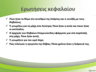  Ποιο ιταν το κζμα ςτο ςυνζδριο τθσ Σπάρτθσ και τι ςυνζβθ με τουσ
Θθβαίουσ;
 Τι γνωρίηεισ για τθ μάχθ ςτα Λεφκτρα; Ποια ιταν θ αιτία και ποιοι ιταν
οι αντίπαλοι;
 Ο αρχθγόσ των Θθβαίων Επαμεινϊνδασ εφάρμοςε μια νζα παράταξθ
ςτθ μάχθ. Ποιο ιταν αυτι;
 Τι γνωρίηετε για τον ιερό λόχο;
 Πϊσ τελείωςε θ θγεμονία τθσ Θιβασ; Πόςα χρόνια ιταν θ διάρκειά τθσ;

 