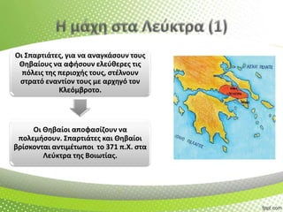 Οι Σπαρτιάτεσ, για να αναγκάςουν τουσ
Θθβαίουσ να αφιςουν ελεφκερεσ τισ
πόλεισ τθσ περιοχισ τουσ, ςτζλνουν
ςτρατό εναντίον τουσ με αρχθγό τον
Κλεόμβροτο.

Οι Θθβαίοι αποφαςίηουν να
πολεμιςουν. Σπαρτιάτεσ και Θθβαίοι
βρίςκονται αντιμζτωποι το 371 π.Χ. ςτα
Λεφκτρα τθσ Βοιωτίασ.

 