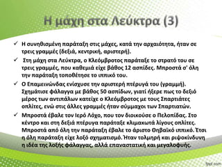  Η ςυνθκιςμζνθ παράταξθ ςτισ μάχεσ, κατά τθν αρχαιότθτα, ιταν ςε
τρεισ γραμμζσ (δεξιά, κεντρικι, αριςτερι).
 Στθ μάχθ ςτα Λεφκτρα, ο Κλεόμβροτοσ παράταξε το ςτρατό του ςε
τρεισ γραμμζσ, που κακεμιά είχε βάκοσ 12 αςπίδεσ. Μπροςτά ς' όλθ
τθν παράταξθ τοποκζτθςε το ιππικό του.
 Ο Επαμεινϊνδασ ενίςχυςε τθν αριςτερι πτζρυγά του (γραμμι).
Σχθμάτιςε φάλαγγα με βάκοσ 50 αςπίδων, γιατί ιξερε πωσ το δεξιό
μζροσ των αντιπάλων κατείχε ο Κλεόμβροτοσ με τουσ Σπαρτιάτεσ
οπλίτεσ, ενϊ ςτισ άλλεσ γραμμζσ ιταν ςφμμαχοι των Σπαρτιατϊν.
 Μπροςτά ζβαλε τον Ιερό Λόχο, που τον διοικοφςε ο Πελοπίδασ. Στο
κζντρο και ςτθ δεξιά πτζρυγα παράταξε κλιμακωτά λίγουσ οπλίτεσ.
Μπροςτά από όλθ τθν παράταξθ ζβαλε το άριςτο Θθβαϊκό ιππικό. Ζτςι
θ όλθ παράταξθ είχε λοξό ςχθματιςμό. Ήταν τολμθρι και ριψοκίνδυνθ
θ ιδζα τθσ λοξισ φάλαγγασ, αλλά επαναςτατικι και μεγαλοφυισ.

 