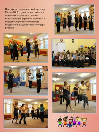 Инструктор по физической культуре
Юрова Ю.А. с участием стажёров и
педагогов поделилась опытом
использования утренней разминки в
качестве эффективного метода
воздействия на двигательную сферу
ребёнка.

 