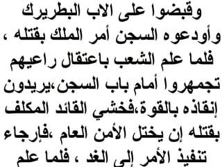 ‫وقبضوا على ال ب البطريرك‬
‫وأو دعوه السجن أمر الملك بقتله ،‬
‫فلما علم الشعب باعتقال راعيهم‬
‫تجمهروا أمام با ب السجن،يريدون‬
‫إنقاذه بالقوة،فخشي القائد المكلف‬
‫بقتله إن يختل المن العام ،فإرجاء‬
‫تنفيذ المر إلى الغد ، فلما علم‬

 