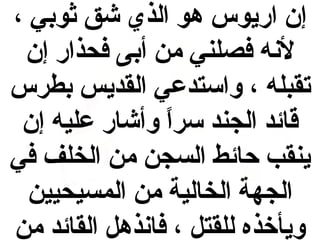 ‫إن اريوس هو الذي شق ثوبي ،‬
‫لنه فصلني من أبى فحذار إن‬
‫تقبله ، واستدعي القديس بطرس‬
‫قائد الجند سرا وأشار عليه إن‬
‫ ً‬
‫ينقب حائط السجن من الخلف في‬
‫الجهة الخالية من المسيحيين‬
‫ويأخذه للقتل ، فانذهل القائد من‬

 