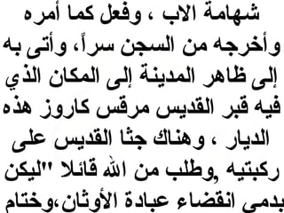 ‫شهامة ال ب ، وفعل كما أمره‬
‫وأخرجه من السجن سرا، وأتى به‬
‫ ً‬
‫إلى ظاهر المدينة إلى المكان الذي‬
‫فيه قبر القديس مرقس كاروز هذه‬
‫الديار ، وهناك جثا القديس على‬
‫ركبتيه ,وفطلب من ال قائل "ليكن‬
‫بدمي انقضاء عبا دة الوثان،وختام‬

 