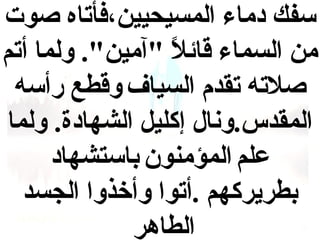 ‫سفك  دماء المسيحيين،فأتاه صوت‬
‫من السماء قائل "آمين". ولما أتم‬
‫ ً‬
‫صلته تقدم السياف وقطع رأسه‬
‫المقدس.ونال إكليل الشها دة. ولما‬
‫علم المؤمنون باستشها د‬
‫بطريركهم .أتوا وأخذوا الجسد‬
‫الطاهر‬

 