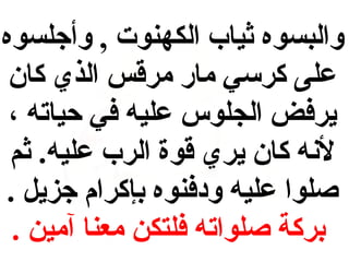 ‫والبسوه ثيا ب الكهنوت , وأجلسوه‬
‫على كرسي مار مرقس الذي كان‬
‫يرفض الجلوس عليه في حياته ،‬
‫لنه كان يري قوة الر ب عليه. ثم‬
‫صلوا عليه و دفنوه بإكرام جزيل .‬
‫بركة صلواته فلتكن معنا آمين .‬

 