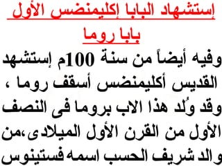 ‫إستشها د البابا إكليمنضس الول‬
‫بابا روما‬
‫وفيه أيضا من سنة 001م إستشهد‬
‫ ً‬
‫القديس أكليمنضس أسقف روما ،‬
‫وقد ولد هذا ال ب بروما فى النصف‬
‫ُ‬
‫الول من القرن الول الميل دى،من‬
‫والد شريف الحسب اسمه فستينوس‬

 