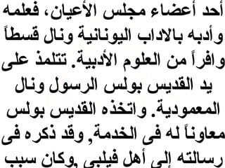 ‫أحد أيعضاء مجلس اليعيان، فعلمه‬
‫وأادبه بالاداب اليونانية ونال قسط  ً‬
‫ا‬
‫وافرا من العلوم الادبية. تتلمذ يعلى‬
‫ ً‬
‫يد القديس بولس الرسول ونال‬
‫المعموادية. واتخذه القديس بولس‬
‫معاونا له فى الخدمة, وقد ذكره فى‬
‫ ً‬
‫رسالته إلى أهل فيلبى ,وكان سبب‬

 