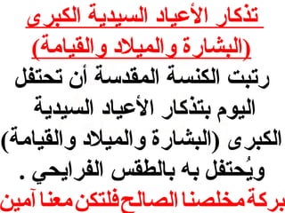 ‫تذكار العياد السيدية الكبرى‬
‫)البشارة والميلد والقيامة(‬
‫رتبت الكنسة المقدسة أن تحتف ل‬
‫اليوم بتذكار العياد السيدية‬
‫الكبرى )البشارة والميلد والقيامة(‬
‫ويحتف ل به بالطقس الفرايحي .‬
‫حُ‬
‫بركة مخلصنا الصالح فلتكن معنا آمين‬

 