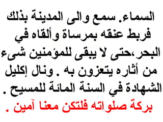 ‫السماء. سمع والى المدينة بذلك‬
‫فربط يعنقه بمرساة وألقاه في‬
‫البحر،حتى ل يبقى للمؤمنين شىء‬
‫من أثاره يتعزون به . ونال إكليل‬
‫الشهاادة في السنة المائة للمسيح .‬
‫بركة صلواته فلتكن معنا آمين .‬

 