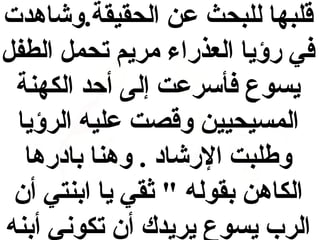 ‫قلبها للبحث يعن الحقيقة.وشاهدت‬
‫في رؤيا العذراء مريم تحمل الطفل‬
‫يسوع فأسريعت إلى أحد الكهنة‬
‫المسيحيين وقصت يعليه الرؤيا‬
‫وطلبت الرشااد . وهنا باادرها‬
‫الكاهن بقوله " ثقي يا ابنتي أن‬
‫الرب يسوع يريدك أن تكوني أبنه‬

 