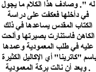 ‫له ". وصادف هذا الكل م ما يجول‬
‫في دأخلها فعكفت على دراسة‬
‫الكتاب المقدس يساعدها في ذلك‬
‫الكاهن فاستنارت بصيرتها وألحت‬
‫عليه في طلب المعمودية وعمدها‬
‫باسم "كاترينا" أي الكاليل الكثيرة‬
‫. وبعد أن نالت بركة المعمودية‬

 