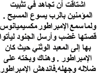 ‫اشتاقت أن تجاهد في تثبيت‬
‫المؤمنين بالرب يسوع المسيح .‬
‫ولما سمع المبراطور مكسيميانوس‬
‫قصتها غضب وأرسل الجنود ليأتوا‬
‫بها إلى المعبد الوثني حيث كان‬
‫المبراطور . وهناك وبخته على‬
‫ضلله وجهله.فاندهش المبراطور‬

 