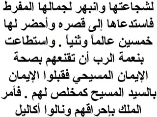 ‫لشجاعتها وانبهر لجمالها المفرط‬
‫فاستدعاها إلى قصره وأحضر لها‬
‫خمسين عالما وثنيا . واستطاعت‬
‫ ً‬
‫ ً‬
‫بنعمة الرب أن تقنعهم بصحة‬
‫اليمان المسيحي فقبلوا اليمان‬
‫بالسيد المسيح كمخلص لهم . فأمر‬
‫الملك بإحراقهم ونالوا أكاليل‬

 
