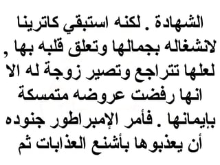 ‫الشهادة . لكنه استبقي كاترينا‬
‫لنشغاله بجمالها وتعلق قلبه بها ,‬
‫لعلها تتراجع وتصير زوجة له ال‬
‫انها رفضت عروضه متمسكة‬
‫بإيمانها . فأمر المبراطور جنوده‬
‫أن يعذبوها بأشنع العذابات ثم‬

 