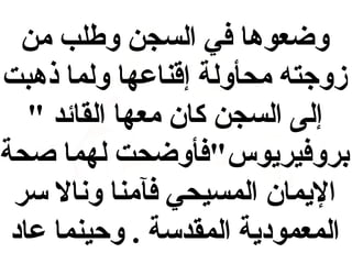‫وضعوها في السجن وطلب من‬
‫زوجته محأولة إقناعها ولما ذهبت‬
‫إلى السجن كان معها القائد "‬
‫بروفيريوس"فأوضحت لهما صحة‬
‫اليمان المسيحي فآمنا ونال سر‬
‫المعمودية المقدسة . وحينما عاد‬

 