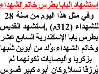 ‫إستشهاد البابا بطرس خاتم الشهداء‬
‫وفي مث ل هذا اليوم من سنة 82‬
‫للشهداء )213م( ,إستشهد القديس‬
‫بطرس بابا السكندرية السابع عشر‬
‫وخاتم الشهداء،ولد من أبوين شبها‬
‫حُ‬
‫حُ‬
‫بزكريا وأليصابات لكونهما لم‬
‫يرزقا نسل,وكان أبوه كبير قسوس‬
‫و,ً‬
‫حُ‬

 