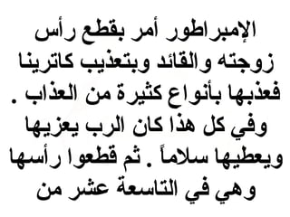 ‫المبراطور أمر بقطع رأس‬
‫زوجته والقائد وبتعذيب كاترينا‬
‫فعذبها بأنواع كثيرة من العذاب .‬
‫وفي كل هذا كان الرب يعزيها‬
‫ويعطيها سلما . ثم قطعوا رأسها‬
‫ ً‬
‫وهي في التاسعة عشر من‬

 