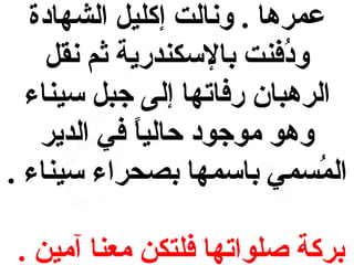 ‫عمرها . ونالت إكليل الشهادة‬
‫ودفنت بالسكندرية ثم نقل‬
‫فُ‬
‫الرهبان رفاتها إلى جبل سيناء‬
‫وهو موجود حاليا في الدير‬
‫ ً‬
‫المسمي باسمها بصحراء سيناء .‬
‫فُ‬
‫بركة صلواتها فلتكن معنا آمين .‬

 