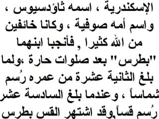 ‫السكندرية ، اسمه اثاؤدسيوس ،‬
‫واسم أمه صوفية ، وكانا خائفين‬
‫من ال كثيرا , فأنجبا ابنهما‬
‫"بطرس" بعد صلوات حارة ،ولما‬
‫بلغ الثانية عشرة من عمره رسم‬
‫حُ‬
‫شماسا ، وعندما بلغ السادسة عشر‬
‫و,ً‬
‫رسم قسا,وقد اشتهر القس بطرس‬
‫و,ً‬
‫حُ‬

 