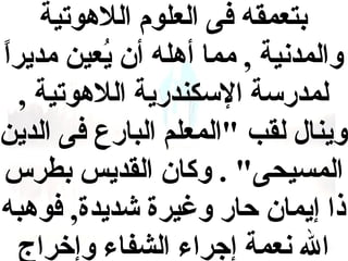 ‫بتعمقه فى العلوم اللهوتية‬
‫والمدنية , مما أهله أن يعين مديرا‬
‫و,ً‬
‫حُ‬
‫لمدرسة السكندرية اللهوتية ,‬
‫وينال لقب "المعلم البارع فى الدين‬
‫المسيحى" . وكان القديس بطرس‬
‫ذا إيمان حار وغيرة شديدة, فوهبه‬
‫ال نعمة إجراء الشفاء وإخراج‬

 