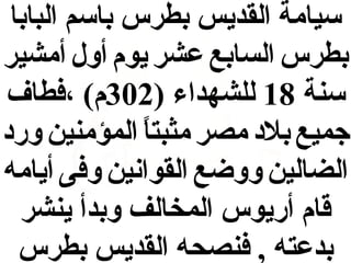 ‫سيامة القديس بطرس باسم البابا‬
‫بطرس السابع عشر يوم أول أمشير‬
‫سنة 81 للشهداء )203م( ،فطاف‬
‫جميع بلد مصر مثبتا المؤمنين ورد‬
‫و,ً‬
‫الضالين ووضع القوانين وفى أيامه‬
‫قام أريوس المخالف وبدأ ينشر‬
‫بدعته , فنصحه القديس بطرس‬

 