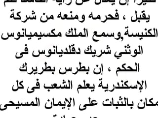 ‫كثيرا إن يعدل عن رأيه الفاسد فلم‬
‫و,ً‬
‫يقب ل ، فحرمه ومنعه من شركة‬
‫الكنيسة,وسمع الملك مكسيميانوس‬
‫الواثني شريك دقلديانوس فى‬
‫الحكم ، إن بطرس بطريرك‬
‫السكندرية يعلم الشعب فى ك ل‬
‫مكان بالثبات على اليمان المسيحى‬

 