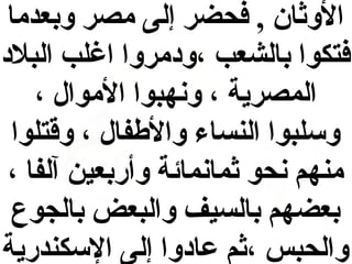 ‫الوثان , فحضر إلى مصر وبعدما‬
‫فتكوا بالشعب ،و دمروا اغلب البل د‬
‫المصرية ، ونهبوا الموال ،‬
‫وسلبوا النساء والفطفال ، وقتلوا‬
‫منهم نحو ثمانمائة وأربعين آلفا ،‬
‫بعضهم بالسيف والبعض بالجوع‬
‫والحبس ،ثم عا دوا إلى السكندرية‬

 