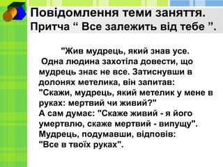 Повідомлення теми заняття.
Притча “ Все залежить від тебе ”.
"Жив мудрець, який знав усе.
Одна людина захотіла довести, що...