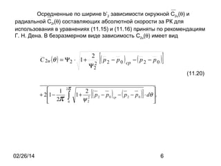 Осредненные по ширине b’2 зависимости окружной C2u(θ) и
радиальной C2r(θ) составляющих абсолютной скорости за РК для
использования в уравнениях (11.15) и (11.16) приняты по рекомендациям
Г. Н. Дена. В безразмерном виде зависимость C2u(θ) имеет вид

C 2u ( θ ) = Ψ2 ⋅ 1 +

2
2
Ψ2

[( р

2

2π

1
2
+ 21 −
1+ 2 р2 − р0
∫ ψ2
 2π 0

[(

02/26/14

− р 0 ) ср − ( р 2 − р 0 )

]
(11.20)

) −(р
ср

2

− р0

)]


⋅ dθ .


6

 