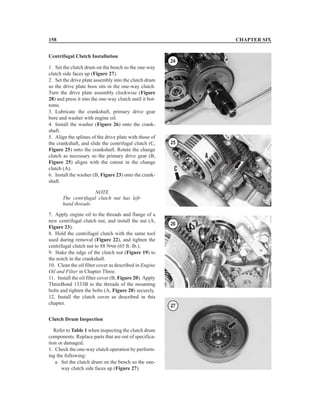 Centrifugal Clutch Installation
1. Set the clutch drum on the bench so the one-way
clutch side faces up (Figure 27).
2. Set the drive plate assembly into the clutch drum
so the drive plate boss sits in the one-way clutch.
Turn the drive plate assembly clockwise (Figure
28) and press it into the one-way clutch until it bot-
toms.
3. Lubricate the crankshaft, primary drive gear
bore and washer with engine oil.
4. Install the washer (Figure 26) onto the crank-
shaft.
5. Align the splines of the drive plate with those of
the crankshaft, and slide the centrifugal clutch (C,
Figure 25) onto the crankshaft. Rotate the change
clutch as necessary so the primary drive gear (B,
Figure 25) aligns with the cutout in the change
clutch (A).
6. Install the washer (B, Figure 23) onto the crank-
shaft.
NOTE
The centrifugal clutch nut has left-
hand threads.
7. Apply engine oil to the threads and flange of a
new centrifugal clutch nut, and install the nut (A,
Figure 23).
8. Hold the centrifugal clutch with the same tool
used during removal (Figure 22), and tighten the
centrifugal clutch nut to 88 N•m (65 ft.-lb.).
9. Stake the edge of the clutch nut (Figure 19) to
the notch in the crankshaft.
10. Clean the oil filter cover as described in Engine
Oil and Filter in Chapter Three.
11. Install the oil filter cover (B, Figure 20). Apply
ThreeBond 1333B to the threads of the mounting
bolts and tighten the bolts (A, Figure 20) securely.
12. Install the clutch cover as described in this
chapter.
Clutch Drum Inspection
Refer to Table 1 when inspecting the clutch drum
components. Replace parts that are out of specifica-
tion or damaged.
1. Check the one-way clutch operation by perform-
ing the following:
a. Set the clutch drum on the bench so the one-
way clutch side faces up (Figure 27).
158 CHAPTER SIX
24
25
26
27
 