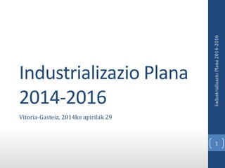Industrializazio Plana
2014-2016
Vitoria-Gasteiz, 2014ko apirilak 29
1
IndustrializazioPlana2014-2016
 