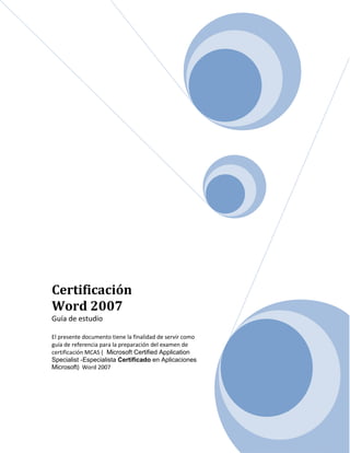 Certificación 
Word 2007 
Guía de estudio 
El presente documento tiene la finalidad de servir como 
guía de referencia para la preparación del examen de 
certificación MCAS ( Microsoft Certified Application 
Specialist -Especialista Certificado en Aplicaciones 
Microsoft) Word 2007 
 