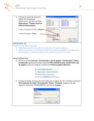 10 
2. Coloque el punto de inserción 
debajo del encabezado 
Ilustraciones, de clic a la ficha 
Referencias / Títulos/ Insertar 
tabla de ilustraciones. 
Cambie el formato de la tabla a Elegante 
Cambie la etiqueta a Tabla. 
PREGUNTA 10 
Realice las dos tareas siguientes: 
1. Especifique que no se muestre el encabezado en la primera página. 
2. Inserte una función en la celda de la tabla con sombra anaranjada en la página dos, 
de forma que se sumen los valores de la columna Existencias actuales. 
PROCEDIMIENTO: 
1. De clic a la ficha Insertar / Encabezado y pie de página / Encabezado / Editar 
encabezado, aparecerá la ficha contextual Herramientas para encabezado y pie 
de página, active la casilla de verificación Primera página diferente 
2. Coloque el punto de inserción en la celda que se indica, de clic a la ficha contextual 
Herramientas de tabla / Presentación / Datos / Fórmula, asegúrese de que 
aparezca la fórmula =SUM(ABOVE), de clic en Aceptar. 
 