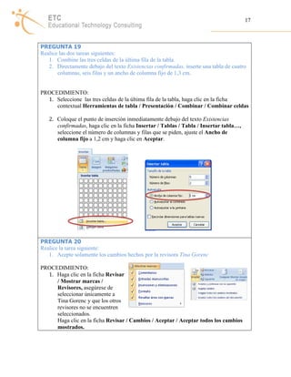 17 
PREGUNTA 19 
Realice las dos tareas siguientes: 
1. Combine las tres celdas de la última fila de la tabla. 
2. Directamente debajo del texto Existencias confirmadas, inserte una tabla de cuatro 
columnas, seis filas y un ancho de columna fijo de 1,3 cm. 
PROCEDIMIENTO: 
1. Seleccione las tres celdas de la última fila de la tabla, haga clic en la ficha 
contextual Herramientas de tabla / Presentación / Combinar / Combinar celdas 
2. Coloque el punto de inserción inmediatamente debajo del texto Existencias 
confirmadas, haga clic en la ficha Insertar / Tablas / Tabla / Insertar tabla…, 
seleccione el número de columnas y filas que se piden, ajuste el Ancho de 
columna fijo a 1,2 cm y haga clic en Aceptar. 
PREGUNTA 20 
Realice la tarea siguiente: 
1. Acepte solamente los cambios hechos por la revisora Tina Gorenc 
PROCEDIMIENTO: 
1. Haga clic en la ficha Revisar 
/ Mostrar marcas / 
Revisores, asegúrese de 
seleccionar únicamente a 
Tina Gorenc y que los otros 
revisores no se encuentren 
seleccionados. 
Haga clic en la ficha Revisar / Cambios / Aceptar / Aceptar todos los cambios 
mostrados. 
 