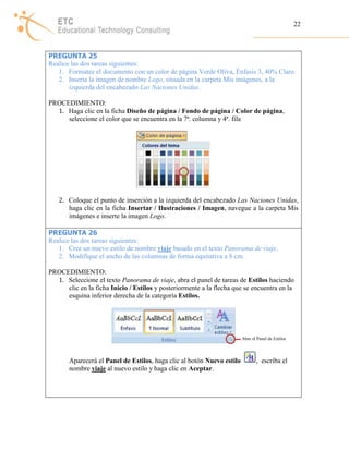 22 
PREGUNTA 25 
Realice las dos tareas siguientes: 
1. Formatee el documento con un color de página Verde Oliva, Énfasis 3, 40% Claro. 
2. Inserta la imagen de nombre Logo, situada en la carpeta Mis imágenes, a la 
izquierda del encabezado Las Naciones Unidas. 
PROCEDIMIENTO: 
1. Haga clic en la ficha Diseño de página / Fondo de página / Color de página, 
seleccione el color que se encuentra en la 7ª. columna y 4ª. fila 
2. Coloque el punto de inserción a la izquierda del encabezado Las Naciones Unidas, 
haga clic en la ficha Insertar / Ilustraciones / Imagen, navegue a la carpeta Mis 
imágenes e inserte la imagen Logo. 
PREGUNTA 26 
Realice las dos tareas siguientes: 
1. Cree un nuevo estilo de nombre viaje basado en el texto Panorama de viaje. 
2. Modifique el ancho de las columnas de forma equitativa a 8 cm. 
PROCEDIMIENTO: 
1. Seleccione el texto Panorama de viaje, abra el panel de tareas de Estilos haciendo 
clic en la ficha Inicio / Estilos y posteriormente a la flecha que se encuentra en la 
esquina inferior derecha de la categoría Estilos. 
Abre el Panel de Estilos 
Aparecerá el Panel de Estilos, haga clic al botón Nuevo estilo , escriba el 
nombre viaje al nuevo estilo y haga clic en Aceptar. 
 
