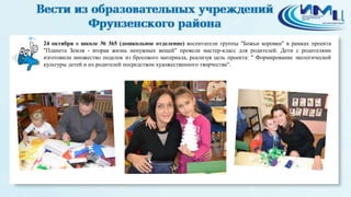 6 
24 октября в школе № 365 (дошкольное отделение) воспитатели группы "Божьи коровки" в рамках проекта 
"Планета Земля - вторая жизнь ненужных вещей" провели мастер-класс для родителей. Дети с родителями 
изготовили множество поделок из бросового материала, реализуя цель проекта: " Формирование экологической 
культуры детей и их родителей посредством художественного творчества". 
 