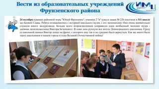 5 
24 октября в рамках районной игры "Юный Фрунзенец", ученики 2 "в" класса лицея № 226 посетили в 311 школе 
зал Боевой Славы. Ребята познакомились с историей школьного музея, с его экспонатами. Они очень внимательно 
слушали юного экскурсовода. Больше всего второклассникам понравился один необычный экспонат музея - 
дневник десятиклассника Виктора Беленького. В один день рухнули все мечты Ленинградского школьника. Сразу 
со школьной скамьи Виктор попал на фронт, с которого ему так и не суждено было вернуться. Как же много было 
таких школьников в нашем городе в годы Великой Отечественной войны! 
 