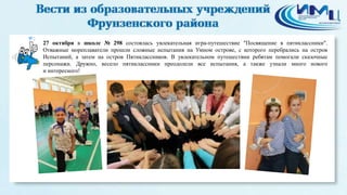 2 
27 октября в школе № 298 состоялась увлекательная игра-путешествие "Посвящение в пятиклассники". 
Отважные мореплаватели прошли сложные испытания на Умном острове, с которого перебрались на остров 
Испытаний, а затем на остров Пятиклассников. В увлекательном путешествии ребятам помогали сказочные 
персонажи. Дружно, весело пятиклассники преодолели все испытания, а также узнали много нового 
и интересного! 
 