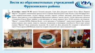 4 
28 октября в школе № 301 прошел большой праздник. Свой День рождения отмечал Класс Юных Моряков 
"Фрегат". Поздравить именинников пришли гости из Центра Национальной Славы России, Санкт-Петербургского 
клуба моряков-подводников, детских морских центров, морских учебных заведений, представители Ледокола 
Красин, представители отдела образования Фрунзенского района и многие другие. Гостям предстояла сразиться 
с учащимися Класса Юных моряков в игре-викторине на знание морского дела. В бой вступили три команды: 
"Фрегат" - ученики КЮМа, Морские Волки - гости праздника и "Супмарины" - мамы юных моряков. Все игроки 
сумели показать свои знания, ловкость, смекалку, театральные и кулинарные способности. После игры лучшие 
ученики "Фрегата" были награждены медалями. Ну и какой же День рождения без подарков и праздничного 
торта?! Гости вручили КЮМовцам памятные подарки и большой торт в виде подводной лодки. 
 