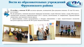 3 
29 октября в гимназии № 205 состоялся праздник, посвященный Дню рождения гимназии. 42 года! Не много, 
но и не мало! 
На дне рождения у гимназии выступали творческие коллективы: студия «Бальные танцы», студия «Рок-н-ролл», 
танцевальный коллектив старшеклассников (10-11 классы), воспитанницы по направлению «Художественная 
гимнастика», хор гимназии и многие другие. 
С приветственным словом воспитанникам и тёплыми пожеланиями в адрес педагогического коллектива 
выступила директор гимназии № 205 Гусева Людмила Павловна. 
 