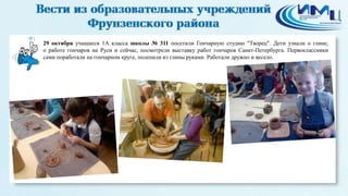 1 
29 октября учащиеся 1А класса школы № 311 посетили Гончарную студию "Творец". Дети узнали о глине, 
о работе гончаров на Руси и сейчас, посмотрели выставку работ гончаров Санкт-Петербурга. Первоклассники 
сами поработали на гончарном круге, полепили из глины руками. Работали дружно и весело. 
 
