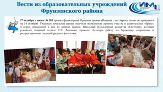 4 
27 октября в школе № 305 прошёл фольклорный Праздник урожая (Покрова – по старому стилю он приходится 
на 14 октября). Учащиеся начальной школы получили возможность принять участие в удивительных обрядах 
и играх, пришедших к нам из далёких времен. Школьный фольклорный коллектив «Светлояр», которым 
руководит опытный педагог Е.В. Антонова, проводит большую работу по бережному сохранению и 
распространению традиций русского фольклора. 
 