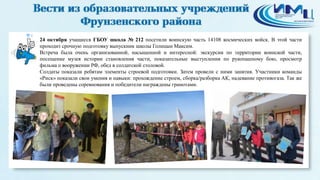 4 
24 октября учащиеся ГБОУ школа № 212 посетили воинскую часть 14108 космических войск. В этой части 
проходит срочную подготовку выпускник школы Голицын Максим. 
Встреча была очень организованной, насыщенной и интересной: экскурсии по территории воинской части, 
посещение музея истории становления части, показательные выступления по рукопашному бою, просмотр 
фильма о вооружении РФ, обед в солдатской столовой. 
Солдаты показали ребятам элементы строевой подготовки. Затем провели с ними занятия. Участники команды 
«Риск» показали свои умения и навыки: прохождение строем, сборка/разборка АК, надевание противогаза. Так же 
были проведены соревнования и победители награждены грамотами. 
 