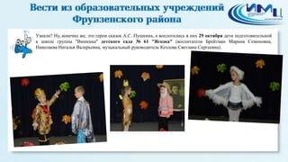 4 
Узнали? Ну, конечно же, это герои сказок А.С. Пушкина, а воплотились в них 29 октября дети подготовительной 
к школе группы "Вишенка" детского сада № 61 "Ягодка" (воспитатели Брейтман Марина Семеновна, 
Николаева Наталья Валерьевна, музыкальный руководитель Козлова Светлана Сергеевна). 
 