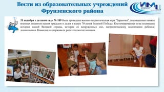 4 
31 октября в детском саду № 109 была проведена военно-патриотическая игра "Зарничка", посвященная памяти 
военных подвигов наших прадедов и дедов в канун 70-летия Великой Победы. Костюмированная игра посвящена 
истории нашей Великой страны, истории ее вооруженных сил, патриотическому воспитанию ребенка- 
дошкольника. Команды поддерживали родители воспитанников. 
 
