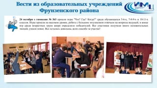 2 
24 октября в гимназии № 363 прошли игры "Что? Где? Когда?" среди обучающихся 5-6-х, 7-8-9-х и 10-11-х 
классов. Игры прошли на высоком уровне, ребята с большим энтузиазмом отвечали на вопросы ведущей, в конце 
игр среди возрастных групп жюри определило победителей. Все участники получили много положительных 
эмоций, узнали новое. Все остались довольны, всем спасибо за участие! 
 